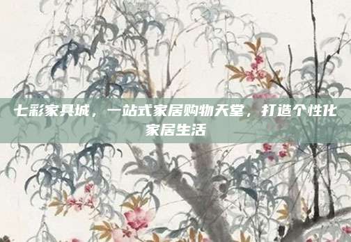 七彩家具城，一站式家居购物天堂，打造个性化家居生活