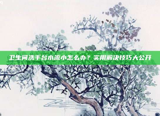 卫生间洗手台水流小怎么办？实用解决技巧大公开