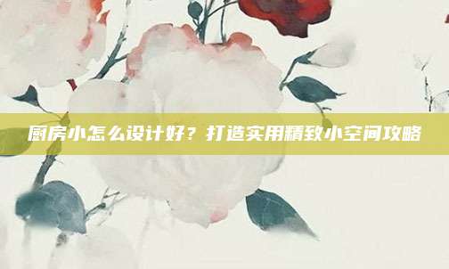 厨房小怎么设计好？打造实用精致小空间攻略