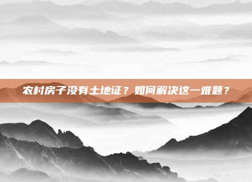 农村房子没有土地证？如何解决这一难题？