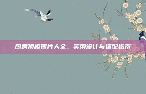 厨房顶柜图片大全，实用设计与搭配指南