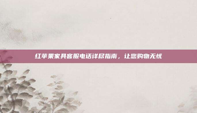 红苹果家具客服电话详尽指南，让您购物无忧
