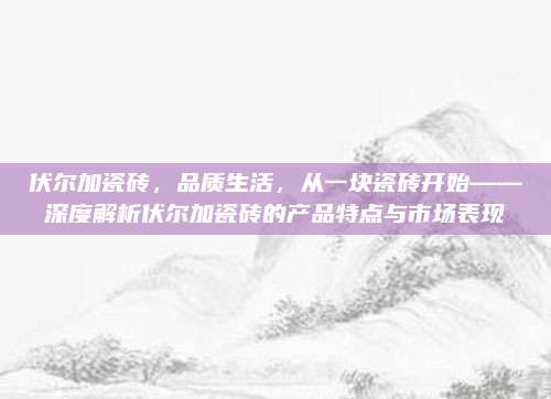 伏尔加瓷砖，品质生活，从一块瓷砖开始——深度解析伏尔加瓷砖的产品特点与市场表现