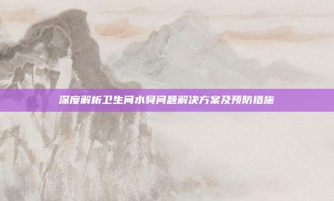 深度解析卫生间水臭问题解决方案及预防措施