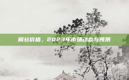 铜丝价格，2023年市场动态与预测