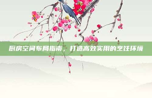 厨房空间布局指南，打造高效实用的烹饪环境