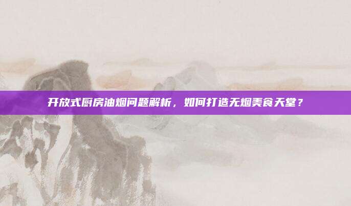 开放式厨房油烟问题解析，如何打造无烟美食天堂？