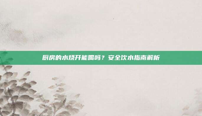 厨房的水烧开能喝吗？安全饮水指南解析