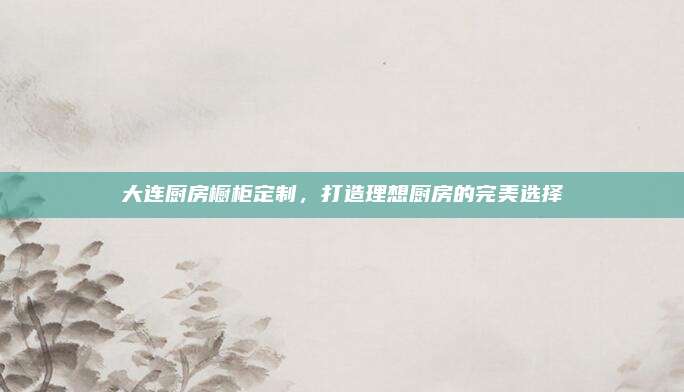 大连厨房橱柜定制，打造理想厨房的完美选择