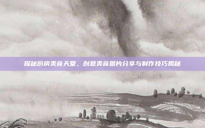 探秘厨房美食天堂，创意美食图片分享与制作技巧揭秘