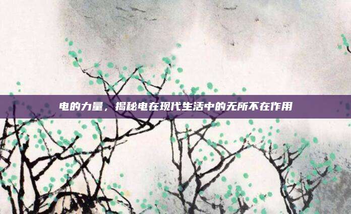 电的力量，揭秘电在现代生活中的无所不在作用