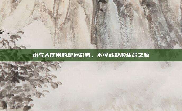 水与人作用的深远影响，不可或缺的生命之源