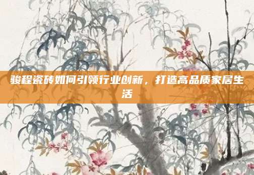 骏程瓷砖如何引领行业创新，打造高品质家居生活