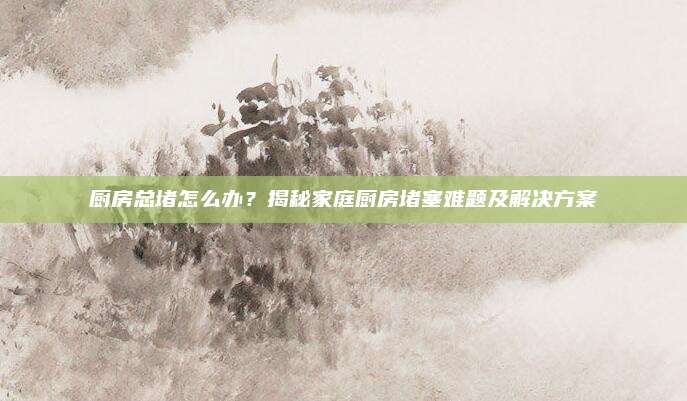 厨房总堵怎么办？揭秘家庭厨房堵塞难题及解决方案