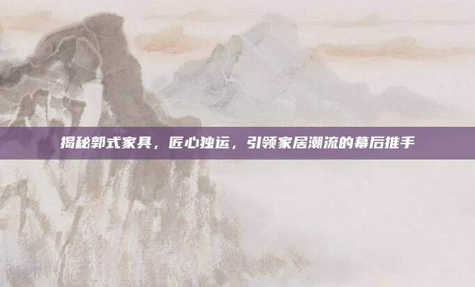揭秘郭式家具，匠心独运，引领家居潮流的幕后推手