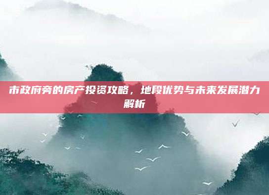 市政府旁的房产投资攻略，地段优势与未来发展潜力解析