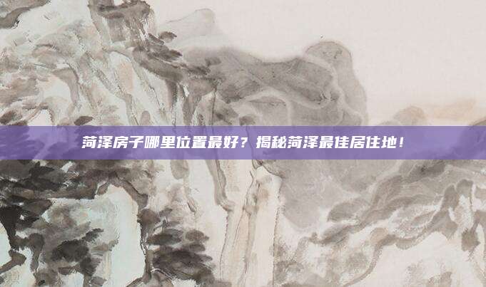 菏泽房子哪里位置最好？揭秘菏泽最佳居住地！