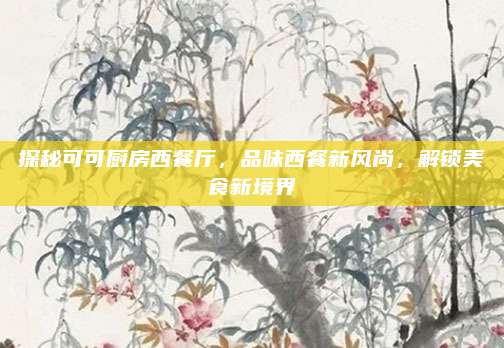 探秘可可厨房西餐厅，品味西餐新风尚，解锁美食新境界
