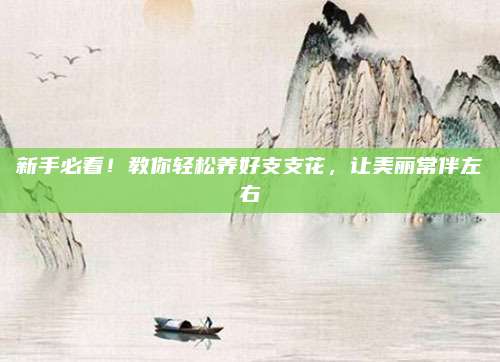 新手必看！教你轻松养好支支花，让美丽常伴左右