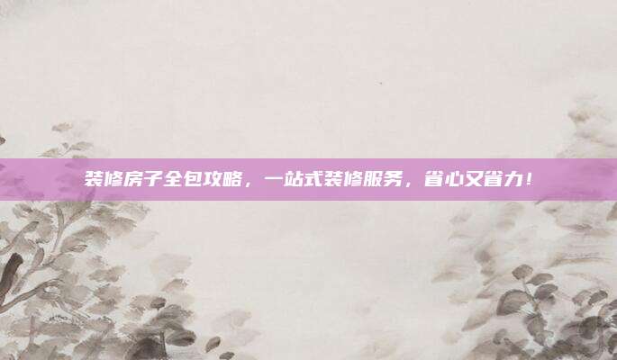 装修房子全包攻略，一站式装修服务，省心又省力！