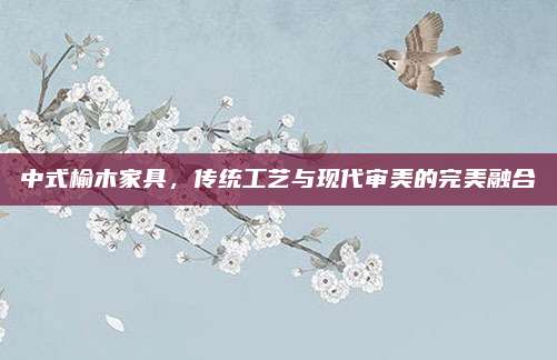 中式榆木家具，传统工艺与现代审美的完美融合