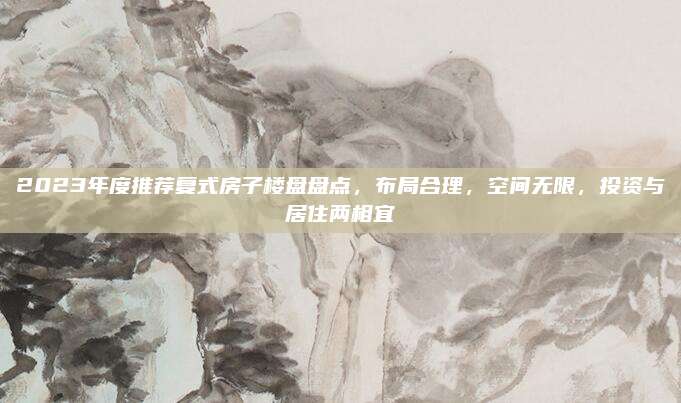 2023年度推荐复式房子楼盘盘点，布局合理，空间无限，投资与居住两相宜