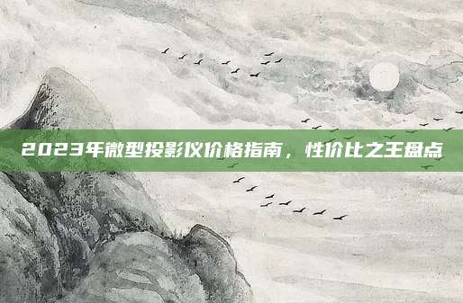 2023年微型投影仪价格指南，性价比之王盘点