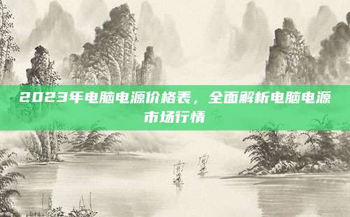 2023年电脑电源价格表，全面解析电脑电源市场行情