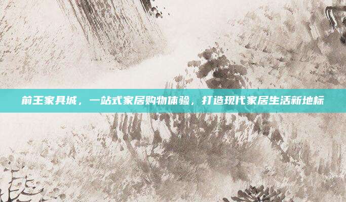 前王家具城，一站式家居购物体验，打造现代家居生活新地标