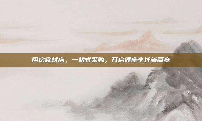 厨房食材店，一站式采购，开启健康烹饪新篇章