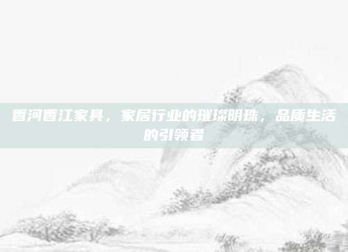 香河香江家具，家居行业的璀璨明珠，品质生活的引领者