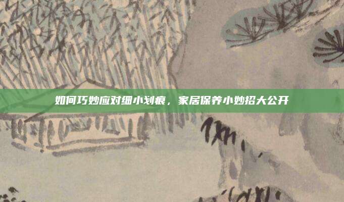 如何巧妙应对细小划痕，家居保养小妙招大公开
