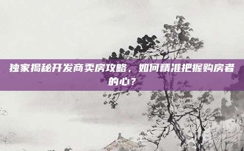 独家揭秘开发商卖房攻略，如何精准把握购房者的心？