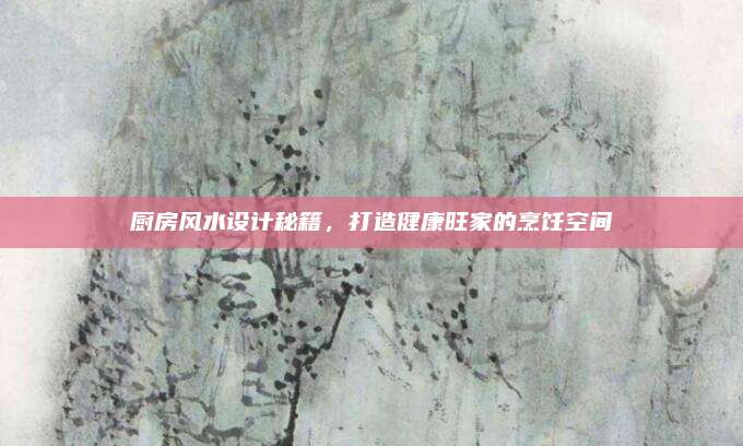 厨房风水设计秘籍，打造健康旺家的烹饪空间