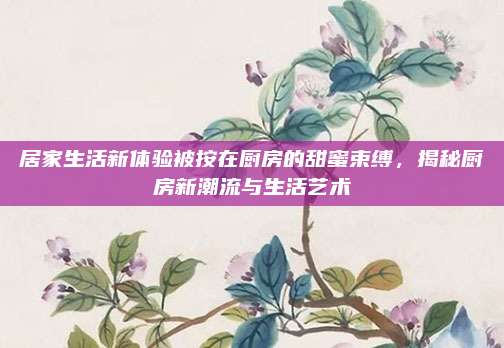 居家生活新体验被按在厨房的甜蜜束缚，揭秘厨房新潮流与生活艺术