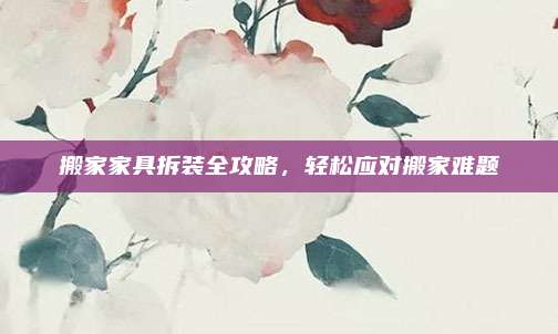 搬家家具拆装全攻略，轻松应对搬家难题