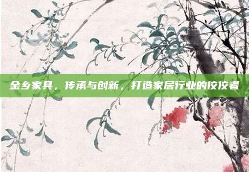 金乡家具，传承与创新，打造家居行业的佼佼者