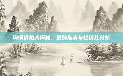 陶锅价格大揭秘，选购指南与性价比分析
