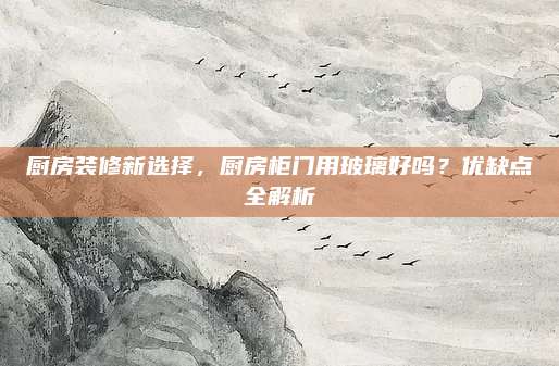 厨房装修新选择，厨房柜门用玻璃好吗？优缺点全解析