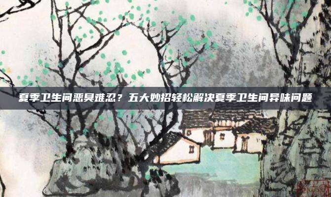 夏季卫生间恶臭难忍？五大妙招轻松解决夏季卫生间异味问题