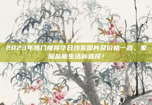 2023年热门推荐华日沙发图片及价格一览，家居品质生活新选择！
