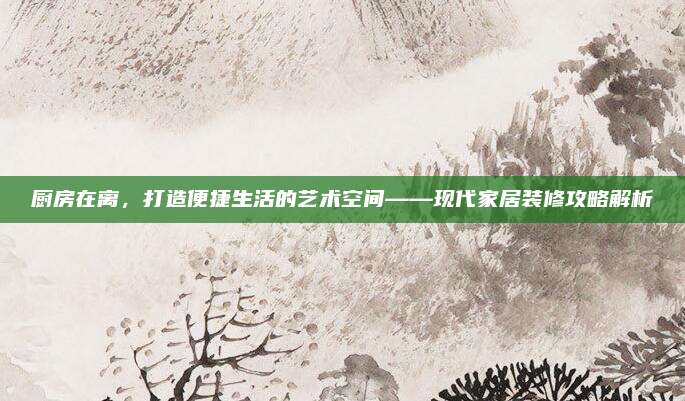 厨房在离，打造便捷生活的艺术空间——现代家居装修攻略解析
