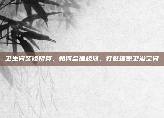 卫生间装修预算，如何合理规划，打造理想卫浴空间