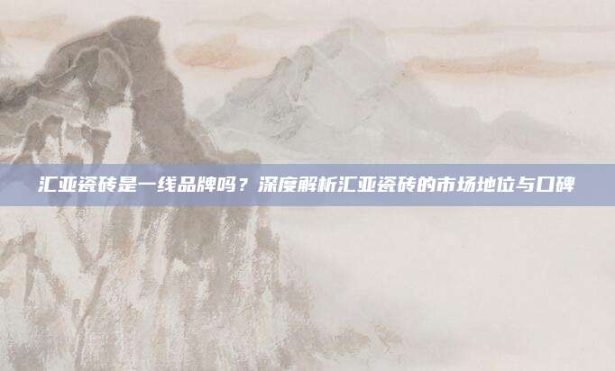 汇亚瓷砖是一线品牌吗？深度解析汇亚瓷砖的市场地位与口碑