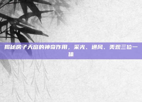 揭秘房子天窗的神奇作用，采光、通风、美观三位一体