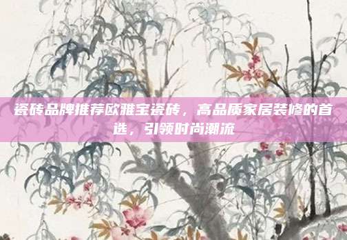 瓷砖品牌推荐欧雅宝瓷砖，高品质家居装修的首选，引领时尚潮流