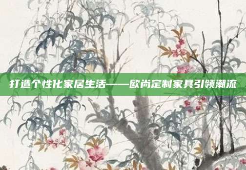 打造个性化家居生活——欧尚定制家具引领潮流