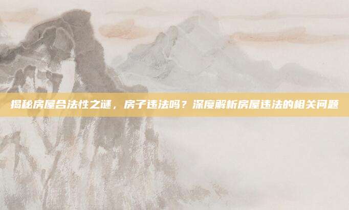 揭秘房屋合法性之谜，房子违法吗？深度解析房屋违法的相关问题