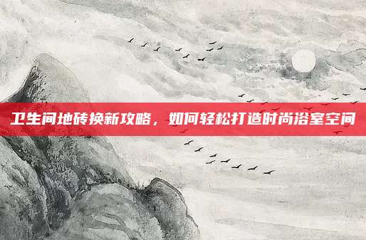 卫生间地砖换新攻略，如何轻松打造时尚浴室空间