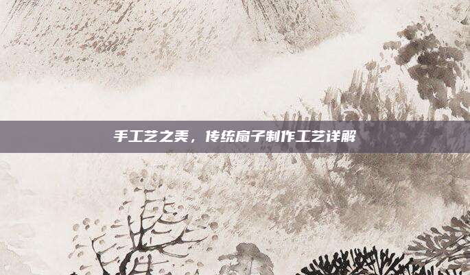 手工艺之美，传统扇子制作工艺详解